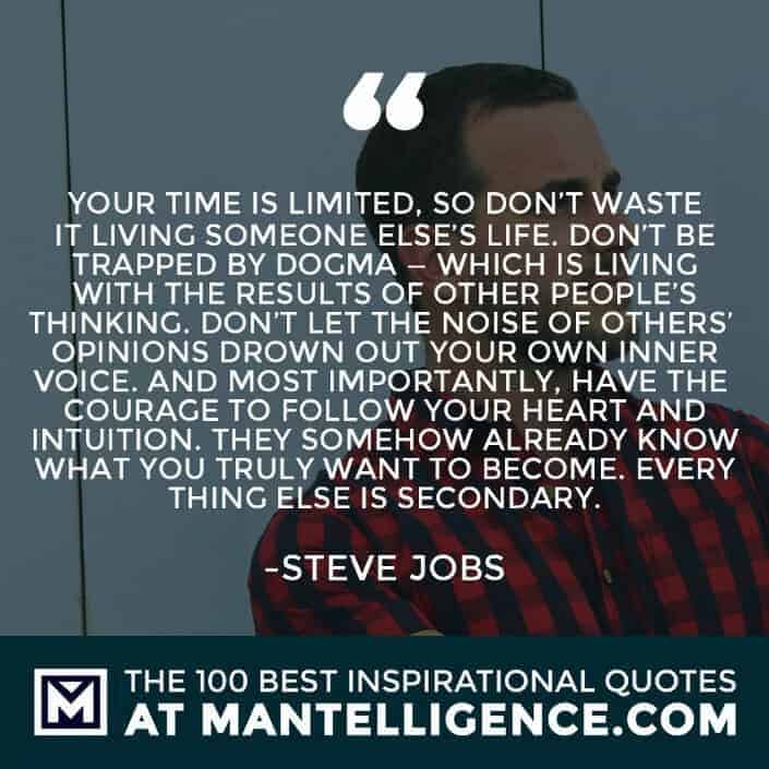 inspirational sayings - Your time is limited, so don’t waste it living someone else’s life. Don’t be trapped by dogma — which is living with the results of other people’s thinking. Don’t let the noise of others’ opinions drown out your own inner voice. And most importantly, have the courage to follow your heart and intuition. They somehow already know what you truly want to become. Everything else is secondary.