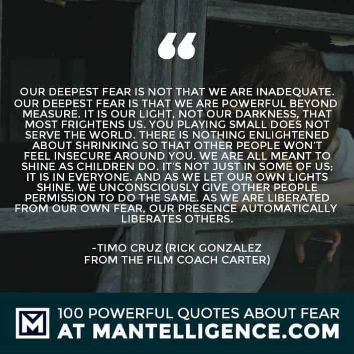 fear quotes #63 - Our deepest fear is not that we are inadequate. Our deepest fear is that we are powerful beyond measure. It is our light, not our darkness, that most frightens us. You playing small does not serve the world. There is nothing enlightened about shrinking so that other people won’t feel insecure around you. We are all meant to shine as children do. It’s not just in some of us; it is in everyone. And as we let our own lights shine, we unconsciously give other people permission to do the same. As we are liberated from our own fear, our presence automatically liberates others.