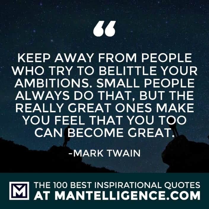 inspirational sayings - Keep away from people who try to belittle your ambitions. Small people always do that, but the really great ones make you feel that you too can become great.