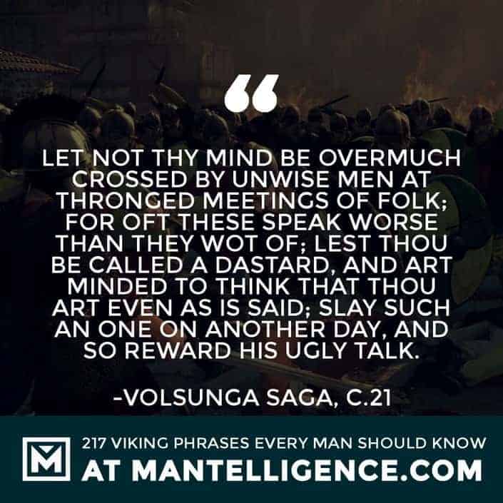 Viking Quotes - Let not thy mind be overmuch crossed by unwise men at thronged meetings of folk; for oft these speak worse than they wot of; lest thou be called a dastard, and art minded to think that thou art even as is said; slay such an one on another day, and so reward his ugly talk.