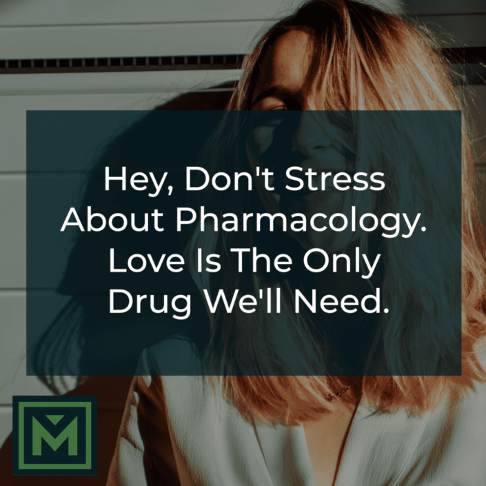 Hey, don't stress about pharmacology. Love is the only drug we'll need.